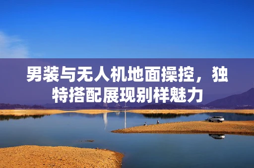 男装与无人机地面操控，独特搭配展现别样魅力