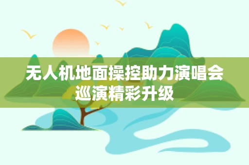 无人机地面操控助力演唱会巡演精彩升级