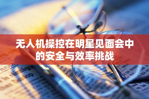无人机操控在明星见面会中的安全与效率挑战