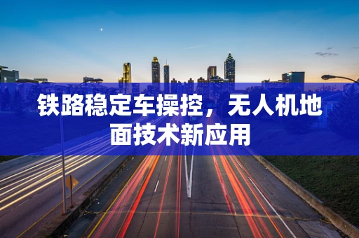 铁路稳定车操控，无人机地面技术新应用