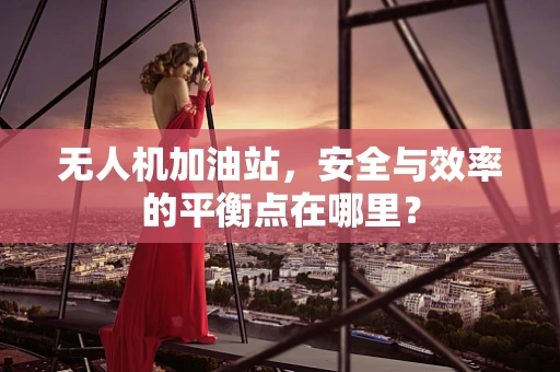 无人机加油站，安全与效率的平衡点在哪里？