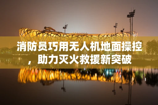 消防员巧用无人机地面操控，助力灭火救援新突破