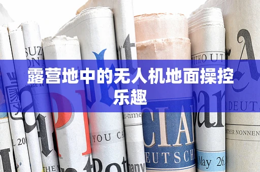 露营地中的无人机地面操控乐趣