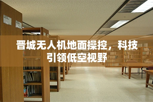 晋城无人机地面操控，科技引领低空视野
