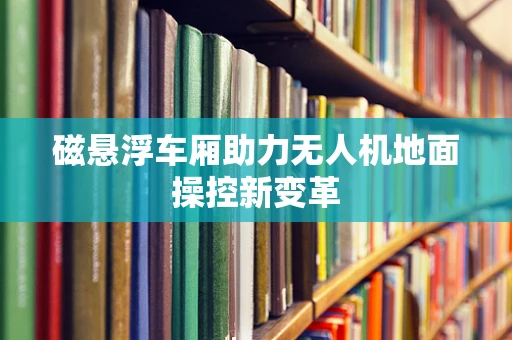 磁悬浮车厢助力无人机地面操控新变革