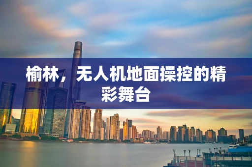 榆林，无人机地面操控的精彩舞台