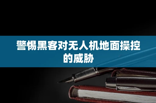 警惕黑客对无人机地面操控的威胁