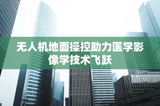 无人机地面操控助力医学影像学技术飞跃