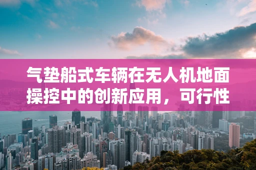 气垫船式车辆在无人机地面操控中的创新应用，可行性与挑战何在？