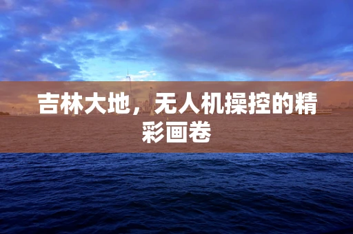 吉林大地，无人机操控的精彩画卷