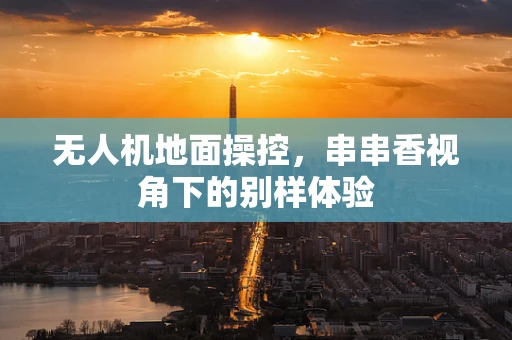 无人机地面操控，串串香视角下的别样体验