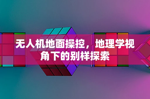 无人机地面操控，地理学视角下的别样探索