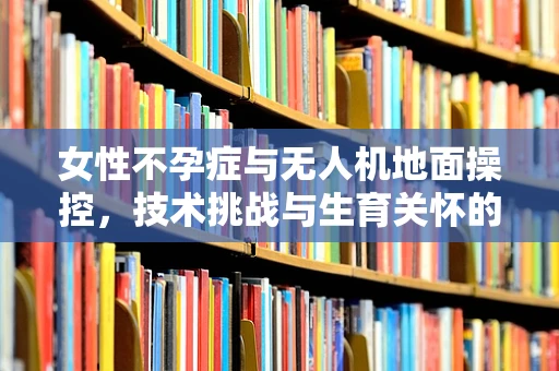 女性不孕症与无人机地面操控，技术挑战与生育关怀的交汇点