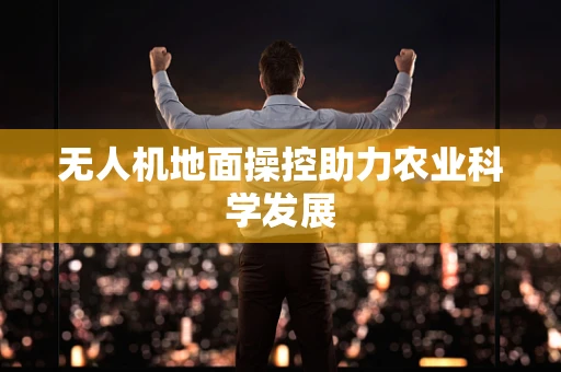 无人机地面操控助力农业科学发展
