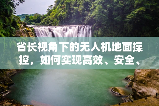 省长视角下的无人机地面操控，如何实现高效、安全、智能的空中管理？