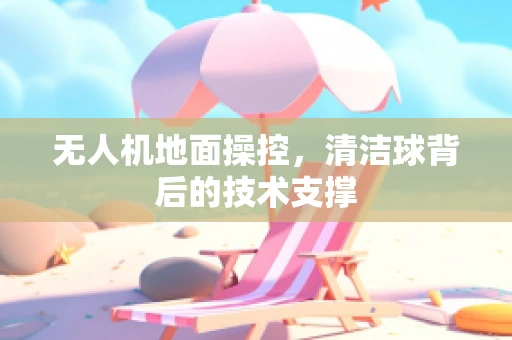 无人机地面操控，清洁球背后的技术支撑