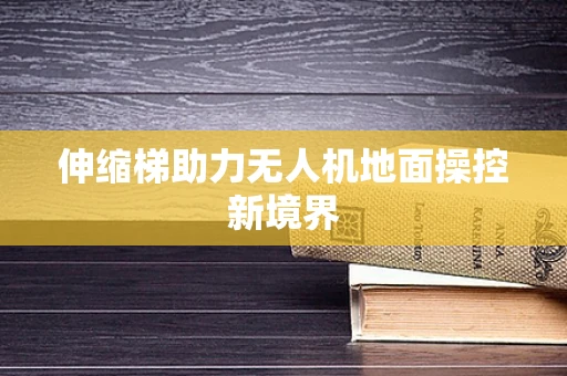 伸缩梯助力无人机地面操控新境界