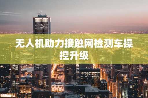 无人机助力接触网检测车操控升级