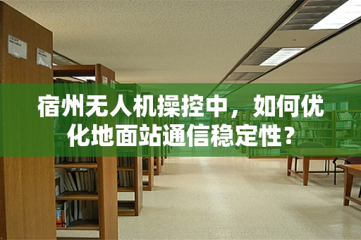 宿州无人机操控中，如何优化地面站通信稳定性？