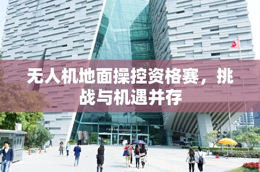 无人机地面操控资格赛，挑战与机遇并存