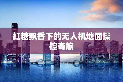 红糖飘香下的无人机地面操控奇旅