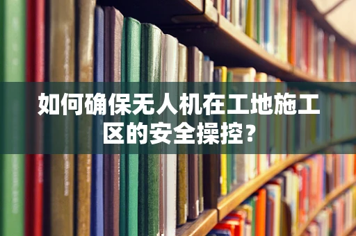 如何确保无人机在工地施工区的安全操控？