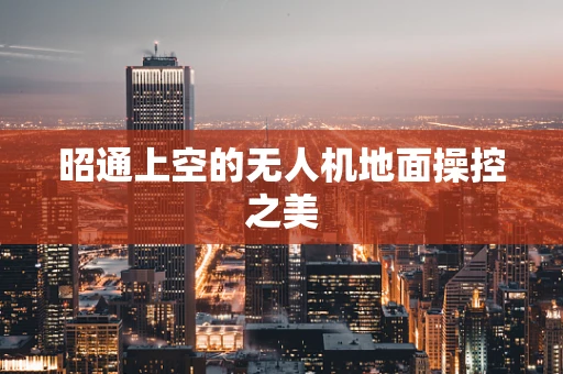昭通上空的无人机地面操控之美