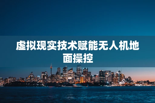 虚拟现实技术赋能无人机地面操控