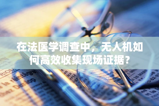 在法医学调查中，无人机如何高效收集现场证据？