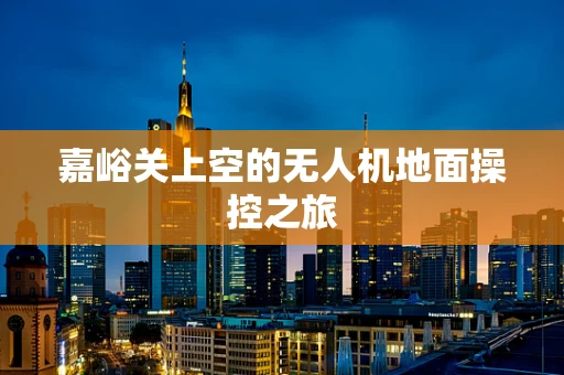 嘉峪关上空的无人机地面操控之旅