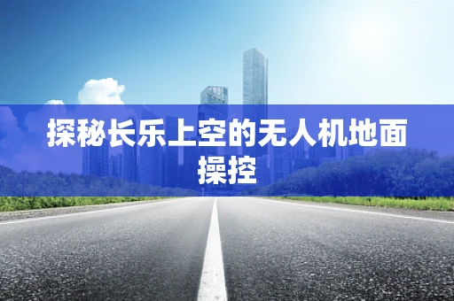 探秘长乐上空的无人机地面操控