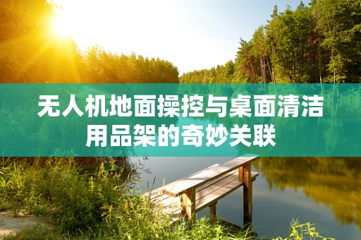 无人机地面操控与桌面清洁用品架的奇妙关联
