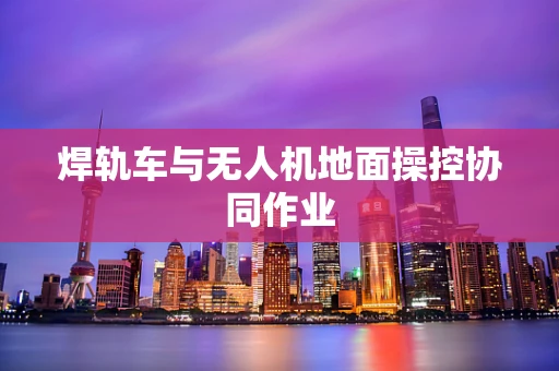 焊轨车与无人机地面操控协同作业