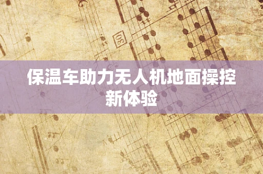 保温车助力无人机地面操控新体验