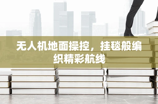无人机地面操控，挂毯般编织精彩航线