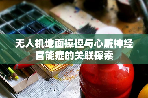 无人机地面操控与心脏神经官能症的关联探索