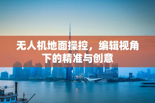无人机地面操控，编辑视角下的精准与创意