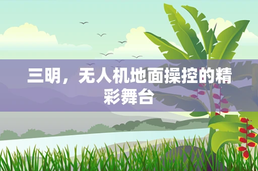 三明，无人机地面操控的精彩舞台