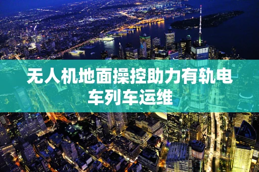 无人机地面操控助力有轨电车列车运维