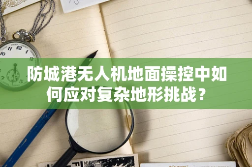 防城港无人机地面操控中如何应对复杂地形挑战？
