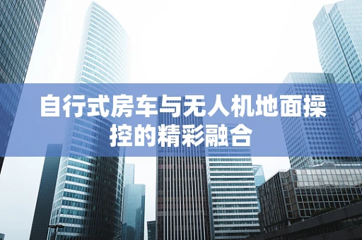 自行式房车与无人机地面操控的精彩融合