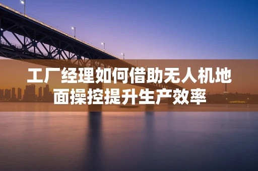 工厂经理如何借助无人机地面操控提升生产效率