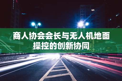 商人协会会长与无人机地面操控的创新协同
