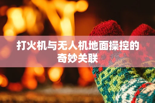 打火机与无人机地面操控的奇妙关联