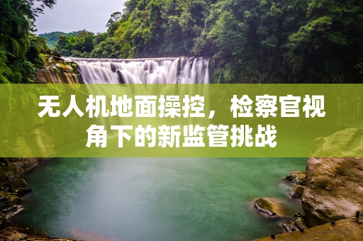 无人机地面操控，检察官视角下的新监管挑战