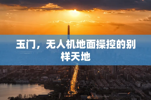 玉门，无人机地面操控的别样天地