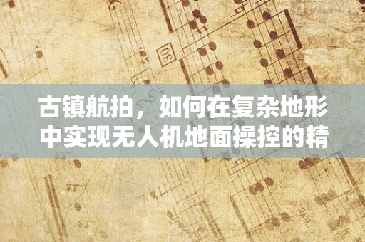 古镇航拍，如何在复杂地形中实现无人机地面操控的精准定位？