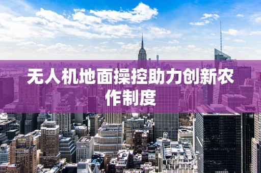 无人机地面操控助力创新农作制度