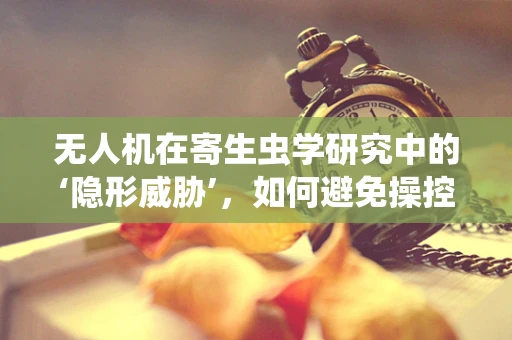 无人机在寄生虫学研究中的‘隐形威胁’，如何避免操控过程中的寄生虫传播？