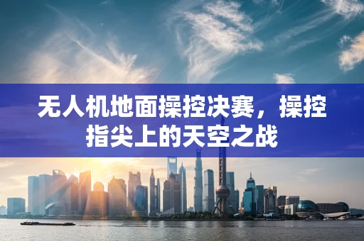 无人机地面操控决赛，操控指尖上的天空之战